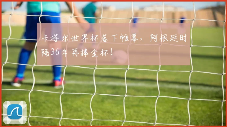 卡塔尔世界杯落下帷幕,阿根廷时隔36年再捧金杯!