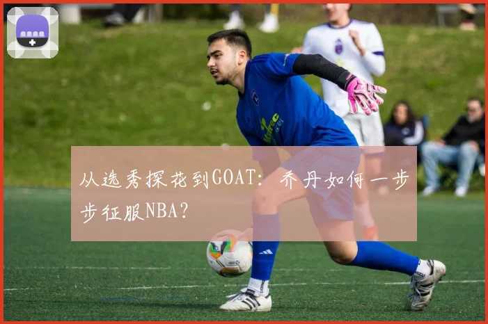从选秀探花到GOAT：乔丹如何一步步征服NBA？