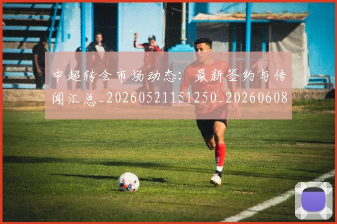 中超转会市场动态：最新签约与传闻汇总_20260521151250_20260608142335
