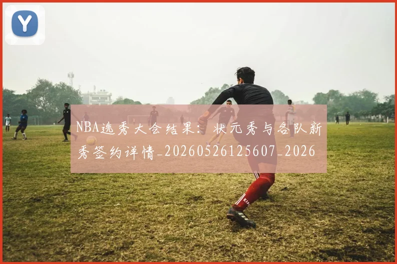 NBA选秀大会结果:状元秀与各队新秀签约详情_20260526125607_20260607160244