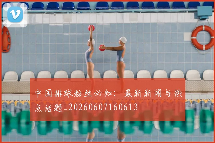 中国排球粉丝必知：最新新闻与热点话题_20260607160613
